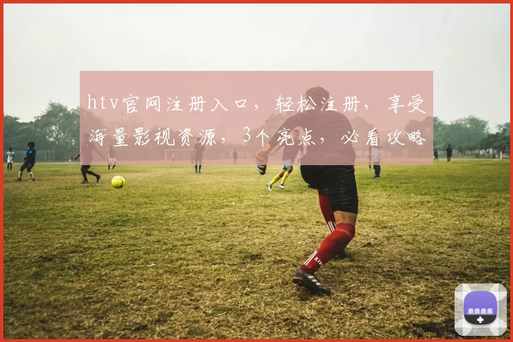 htv官网注册入口，轻松注册，享受海量影视资源，3个亮点，必看攻略