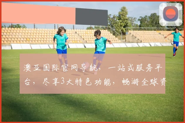 澳亚国际官网导航，一站式服务平台，尽享3大特色功能，畅游全球资讯世界