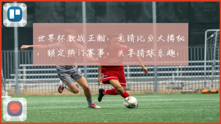 世界杯激战正酣，竞猜比分大揭秘，锁定热门赛事，共享猜球乐趣，速来参与